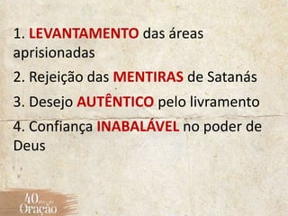 1. LEVANTAMENTO das áreas
aprisionadas
2. Rejeição das MENTIRAS de Satanás
3. Desejo AUTÊNTICO pelo livramento
4. Confiança INABALÁVEL no poder de
Deus
 