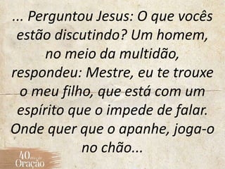 ... Perguntou Jesus: O que vocês
estão discutindo? Um homem,
no meio da multidão,
respondeu: Mestre, eu te trouxe
o meu filho, que está com um
espírito que o impede de falar.
Onde quer que o apanhe, joga-o
no chão...
 