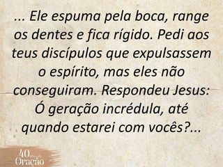... Ele espuma pela boca, range
os dentes e fica rígido. Pedi aos
teus discípulos que expulsassem
o espírito, mas eles não
conseguiram. Respondeu Jesus:
Ó geração incrédula, até
quando estarei com vocês?...
 