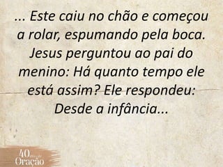 ... Este caiu no chão e começou
a rolar, espumando pela boca.
Jesus perguntou ao pai do
menino: Há quanto tempo ele
está assim? Ele respondeu:
Desde a infância...
 