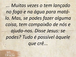 ... Muitas vezes o tem lançado
no fogo e na água para matá-
lo. Mas, se podes fazer alguma
coisa, tem compaixão de nós e
ajuda-nos. Disse Jesus: se
podes? Tudo é possível àquele
que crê...
 