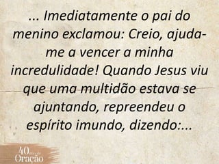 ... Imediatamente o pai do
menino exclamou: Creio, ajuda-
me a vencer a minha
incredulidade! Quando Jesus viu
que uma multidão estava se
ajuntando, repreendeu o
espírito imundo, dizendo:...
 