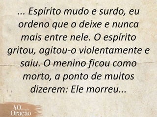 ... Espírito mudo e surdo, eu
ordeno que o deixe e nunca
mais entre nele. O espírito
gritou, agitou-o violentamente e
saiu. O menino ficou como
morto, a ponto de muitos
dizerem: Ele morreu...
 