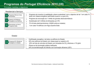 Programas do  Portugal Eficiência 2015  (I/II) Principais medidas e objectivos Residencial e Serviços Programa Renove Casa & Escritório 4 Sistema de Eficiência Energética nos Edifícios 5 Renováveis na Hora e Programa Solar 6 Programa de incentivo à reabilitação urbana sustentável, com o objectivo de ter 1 em cada 15 lares com classe energética optimizada  (superior ou igual a B-) . Programa de renovação de 1 milhão de grandes electrodomésticos Substituição de 5 milhões de lâmpadas por CFL  75 mil lares electroprodutores  (165MW potência instalada).  1 em cada 15 edifícios com Água Quente Solar.  Certificação energética  de todos os edifícios do Estado  20% dos edifícios do Estado com classe igual ou superior a B -  20% da frota de veículos do Estado com emissões de CO 2  inferiores a 110 g/km  Phase-out  da iluminação pública ineficiente 20% da semaforização de trânsito com iluminação eficiente ( LED  ) Programa E3: Eficiência Energética no Estado 8 Estado 