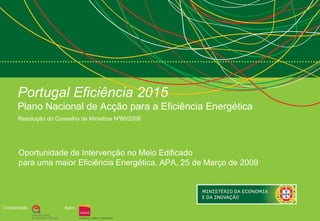 Portugal Eficiência 2015   Plano Nacional de Acção para a Eficiência Energética Resolução do Conselho de Ministros Nº80/2008  Coordenação : Apoio : Oportunidade de Intervenção no Meio Edificado para uma maior Eficiência Energética, APA, 25 de Março de 2009  