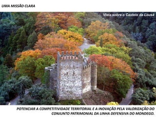 UMA MISSÃO CLARA

                                                    Vista sobre o Castelo da Lousã




       POTENCIAR A COMPETITIVIDADE TERRITORIAL E A INOVAÇÃO PELA VALORIZAÇÃO DO
                        CONJUNTO PATRIMONIAL DA LINHA DEFENSIVA DO MONDEGO.
 