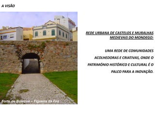 A VISÃO




                                     REDE URBANA DE CASTELOS E MURALHAS
                                                 MEDIEVAIS DO MONDEGO:


                                              UMA REDE DE COMUNIDADES
                                         ACOLHEDORAS E CRIATIVAS, ONDE O
                                     PATRIMÓNIO HISTÓRICO E CULTURAL É O
                                                 PALCO PARA A INOVAÇÃO.




Forte de Buarcos – Figueira da Foz
 