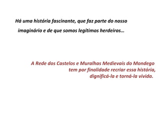 Há uma história fascinante, que faz parte do nosso
 imaginário e de que somos legítimos herdeiros…




       A Rede dos Castelos e Muralhas Medievais do Mondego
                       tem por finalidade recriar essa história,
                                 dignificá-la e torná-la vivida.
 