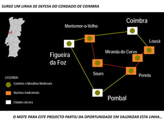 SURGE UM LINHA DE DEFESA DO CONDADO DE COIMBRA

                                                          Vista sobre a cidade de Coimbra
                                                                     Coimbra
                                     Montemor-o-Velho


                                                                                  Lousã

                                                          Miranda do Corvo
                                Figueira
                                da Foz
                                                  Soure                      Penela
 LEGENDA:
     Castelos e Muralhas Medievais

      Núcleos tradicionais


     Cidades âncora
                                                           Pombal

     O MOTE PARA ESTE PROJECTO PARTIU DA OPORTUNIDADE EM VALORIZAR ESTA LINHA…
 