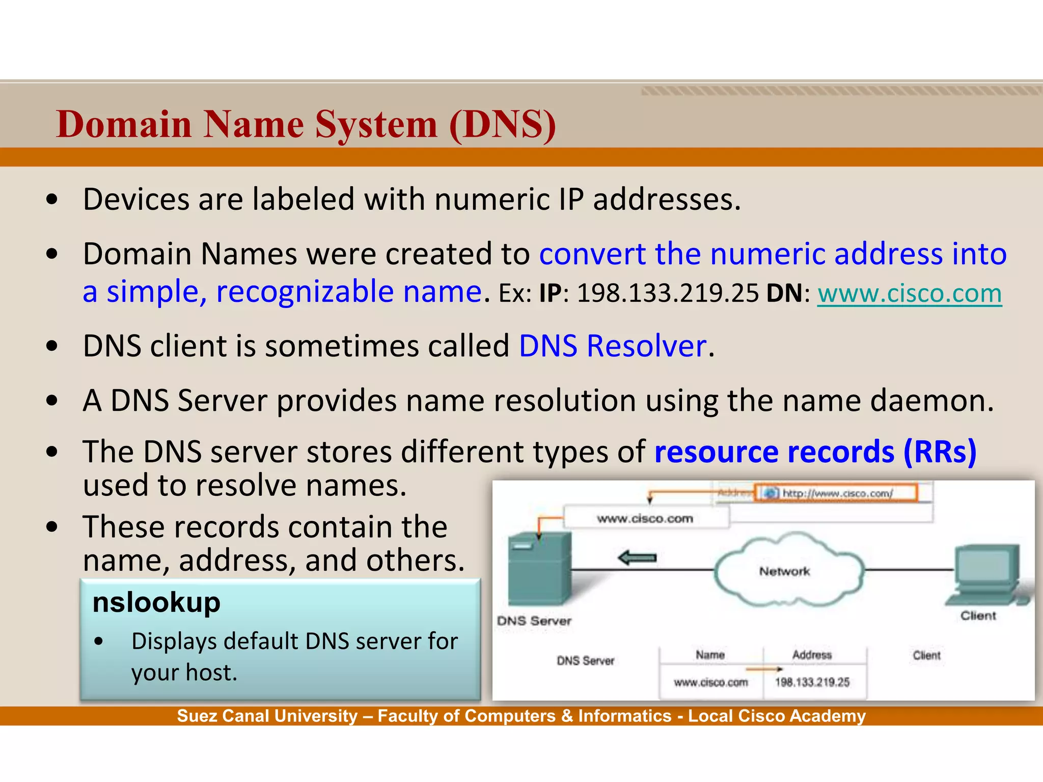 Suez Canal University – Faculty of Computers & Informatics - Local Cisco Academy
Domain Name System (DNS)
• Devices are labeled with numeric IP addresses.
• Domain Names were created to convert the numeric address into
a simple, recognizable name. Ex: IP: 198.133.219.25 DN: www.cisco.com
• DNS client is sometimes called DNS Resolver.
• A DNS Server provides name resolution using the name daemon.
• The DNS server stores different types of resource records (RRs)
used to resolve names.
• These records contain the
name, address, and others.
nslookup
• Displays default DNS server for
your host.
 