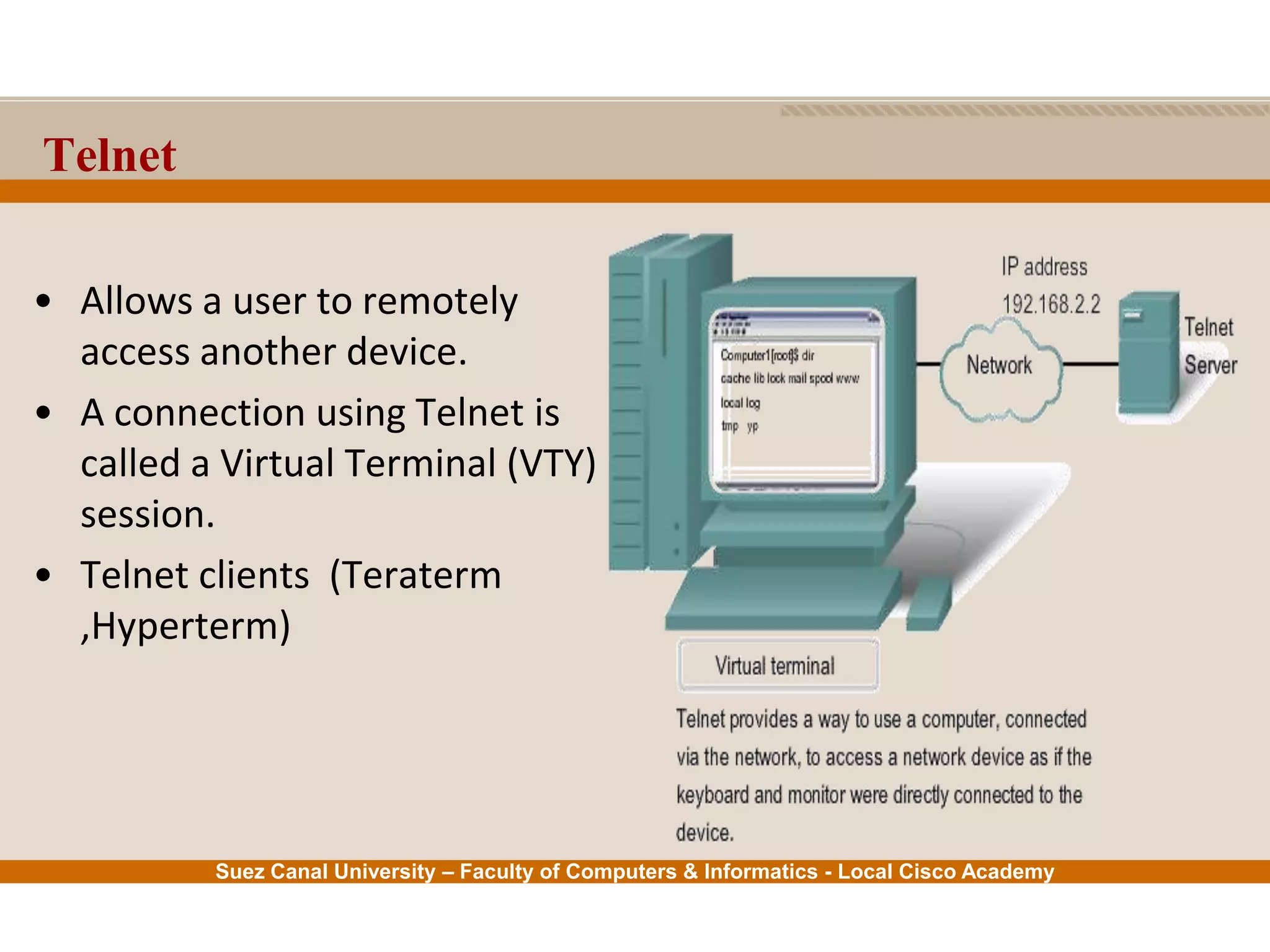 Suez Canal University – Faculty of Computers & Informatics - Local Cisco Academy
Telnet
• Allows a user to remotely
access another device.
• A connection using Telnet is
called a Virtual Terminal (VTY)
session.
• Telnet clients (Teraterm
,Hyperterm)
 