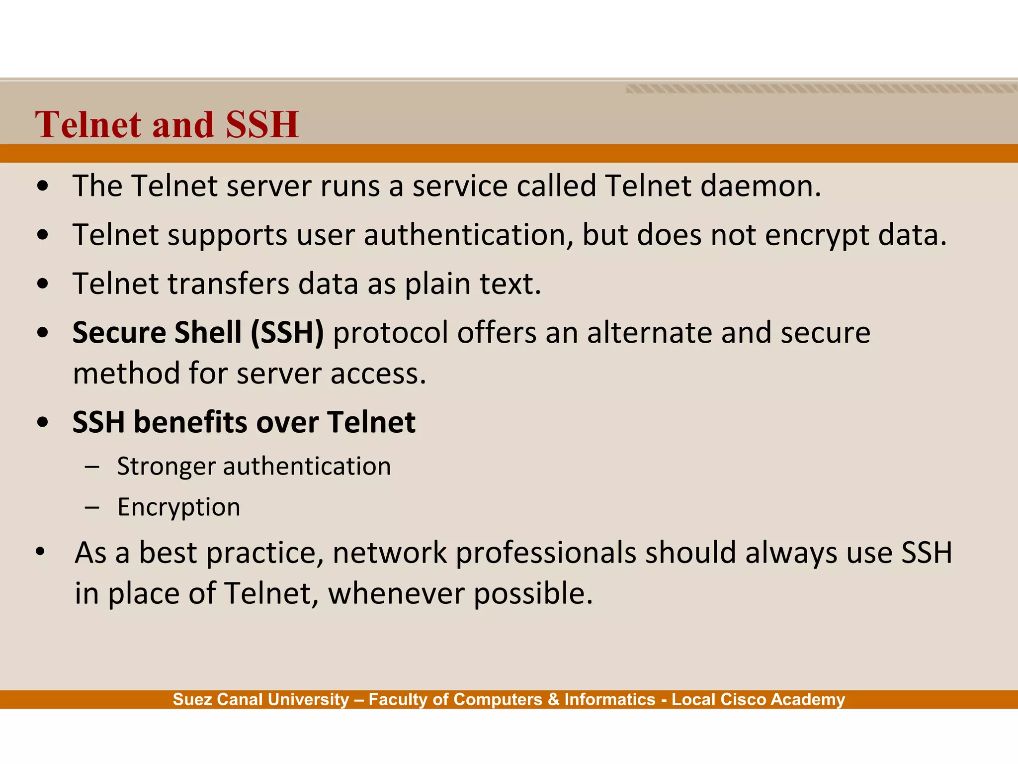 Suez Canal University – Faculty of Computers & Informatics - Local Cisco Academy
• The Telnet server runs a service called Telnet daemon.
• Telnet supports user authentication, but does not encrypt data.
• Telnet transfers data as plain text.
• Secure Shell (SSH) protocol offers an alternate and secure
method for server access.
• SSH benefits over Telnet
– Stronger authentication
– Encryption
• As a best practice, network professionals should always use SSH
in place of Telnet, whenever possible.
Telnet and SSH
 