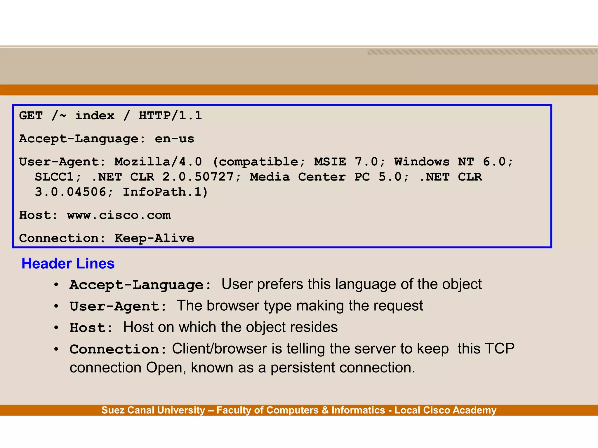 Suez Canal University – Faculty of Computers & Informatics - Local Cisco Academy
Header Lines
• Accept-Language: User prefers this language of the object
• User-Agent: The browser type making the request
• Host: Host on which the object resides
• Connection: Client/browser is telling the server to keep this TCP
connection Open, known as a persistent connection.
GET /~ index / HTTP/1.1
Accept-Language: en-us
User-Agent: Mozilla/4.0 (compatible; MSIE 7.0; Windows NT 6.0;
SLCC1; .NET CLR 2.0.50727; Media Center PC 5.0; .NET CLR
3.0.04506; InfoPath.1)
Host: www.cisco.com
Connection: Keep-Alive
 