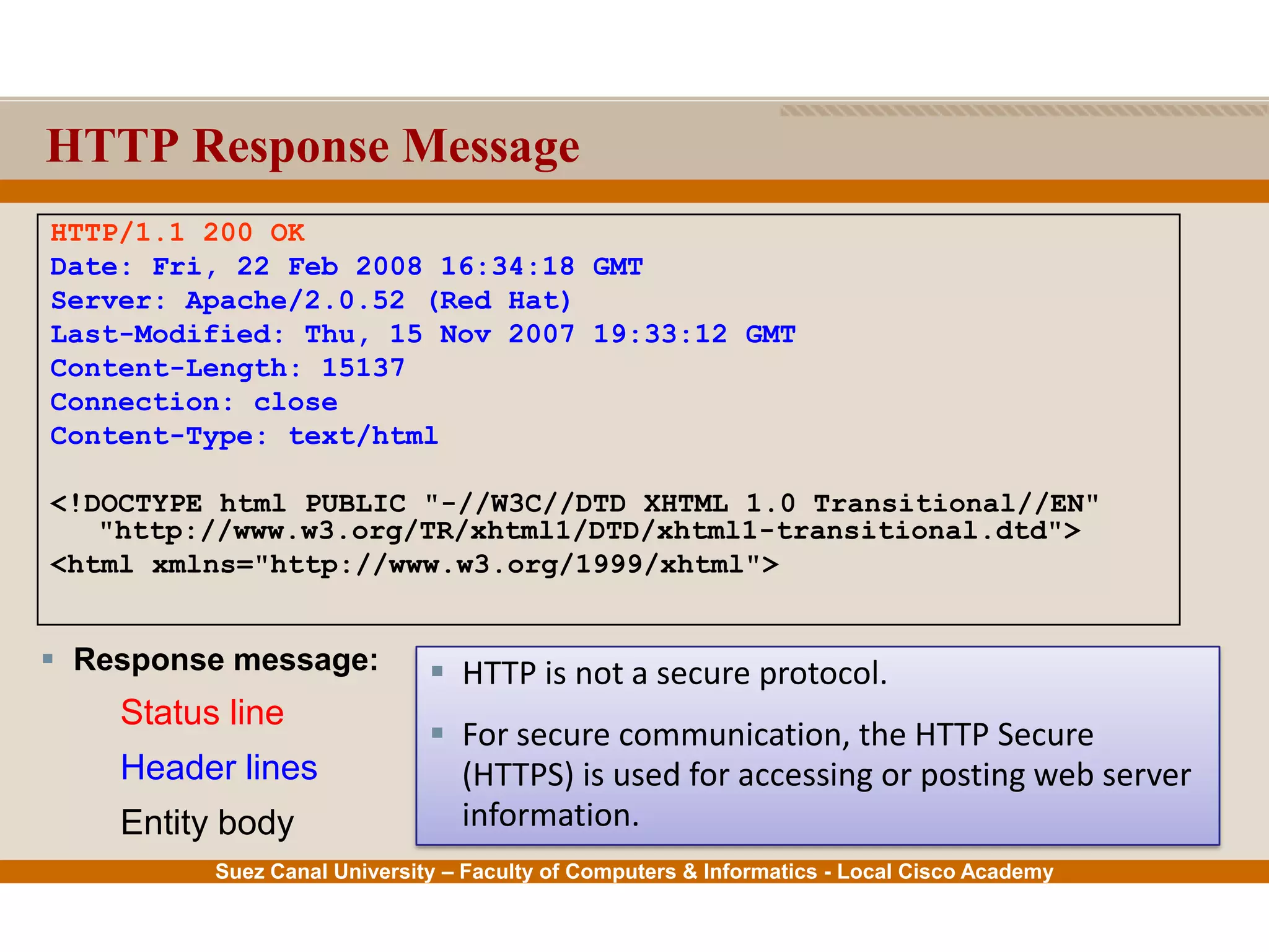 Suez Canal University – Faculty of Computers & Informatics - Local Cisco Academy
HTTP Response Message
HTTP/1.1 200 OK
Date: Fri, 22 Feb 2008 16:34:18 GMT
Server: Apache/2.0.52 (Red Hat)
Last-Modified: Thu, 15 Nov 2007 19:33:12 GMT
Content-Length: 15137
Connection: close
Content-Type: text/html
<!DOCTYPE html PUBLIC "-//W3C//DTD XHTML 1.0 Transitional//EN"
"http://www.w3.org/TR/xhtml1/DTD/xhtml1-transitional.dtd">
<html xmlns="http://www.w3.org/1999/xhtml">
 Response message:
Status line
Header lines
Entity body
 HTTP is not a secure protocol.
 For secure communication, the HTTP Secure
(HTTPS) is used for accessing or posting web server
information.
 
