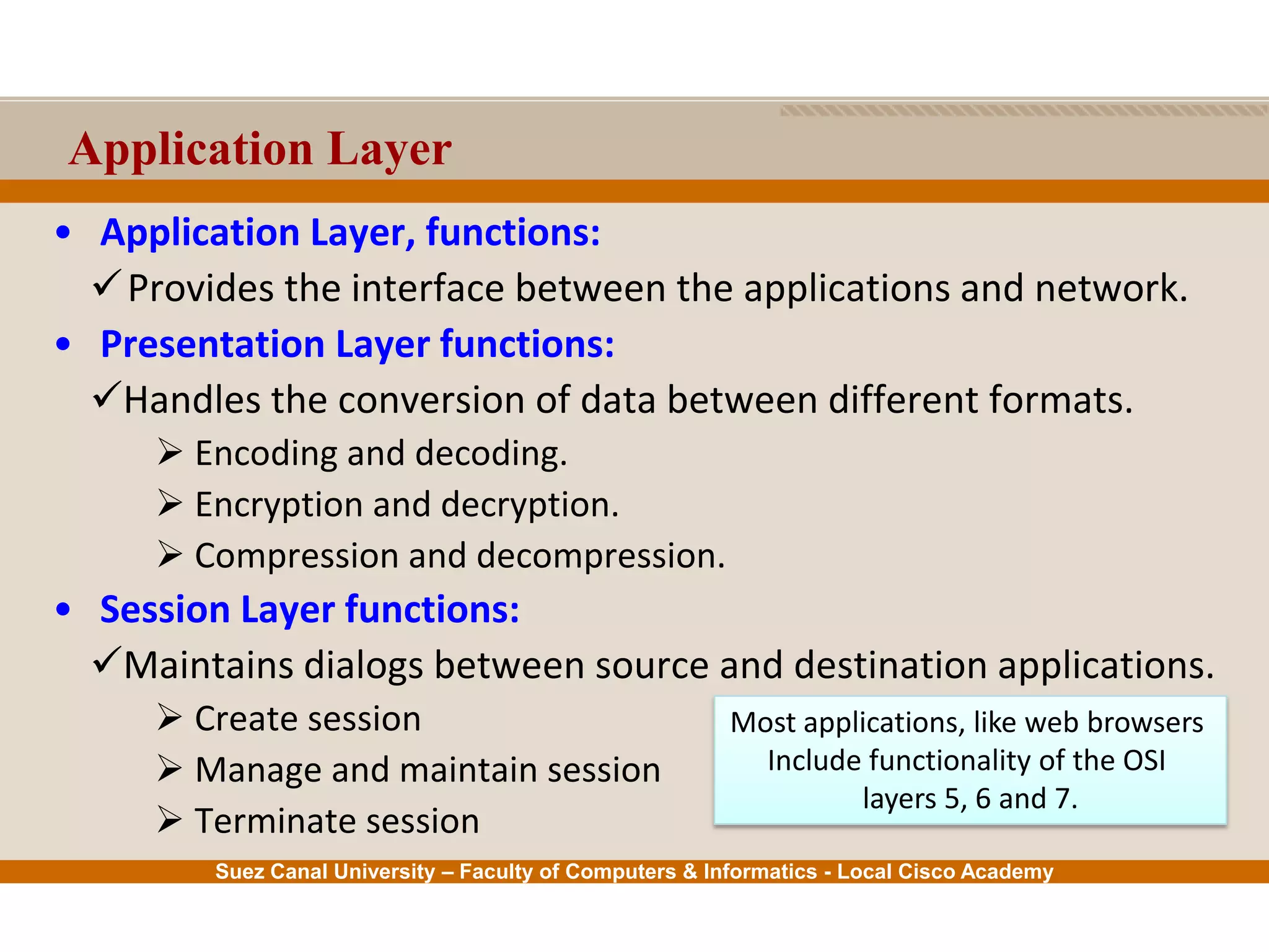 Suez Canal University – Faculty of Computers & Informatics - Local Cisco Academy
Application Layer
• Application Layer, functions:
Provides the interface between the applications and network.
• Presentation Layer functions:
Handles the conversion of data between different formats.
 Encoding and decoding.
 Encryption and decryption.
 Compression and decompression.
• Session Layer functions:
Maintains dialogs between source and destination applications.
 Create session
 Manage and maintain session
 Terminate session
Most applications, like web browsers
Include functionality of the OSI
layers 5, 6 and 7.
 