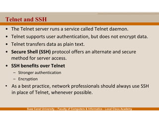 Suez Canal University – Faculty of Computers & Informatics - Local Cisco Academy
• The Telnet server runs a service called Telnet daemon.
• Telnet supports user authentication, but does not encrypt data.
• Telnet transfers data as plain text.
• Secure Shell (SSH) protocol offers an alternate and secure
method for server access.
• SSH benefits over Telnet
– Stronger authentication
– Encryption
• As a best practice, network professionals should always use SSH
in place of Telnet, whenever possible.
Telnet and SSH
 