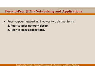 Suez Canal University – Faculty of Computers & Informatics - Local Cisco Academy
Peer-to-Peer (P2P) Networking and Applications
• Peer-to-peer networking involves two distinct forms:
1. Peer-to-peer network design
2. Peer-to-peer applications.
 