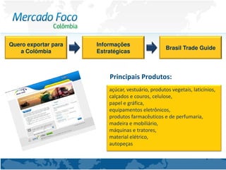 Quero exportar para   Informações
                                                    Brasil Trade Guide
   a Colômbia         Estratégicas



                          Principais Produtos:
                          açúcar, vestuário, produtos vegetais, laticínios,
                          calçados e couros, celulose,
                          papel e gráfica,
                          equipamentos eletrônicos,
                          produtos farmacêuticos e de perfumaria,
                          madeira e mobiliário,
                          máquinas e tratores,
                          material elétrico,
                          autopeças
 
