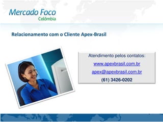 Relacionamento com o Cliente Apex-Brasil


                                Atendimento pelos contatos:
                                  www.apexbrasil.com.br
                                 apex@apexbrasil.com.br
                                      (61) 3426-0202
 