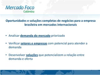 Oportunidades e soluções completas de negócios para a empresa
            brasileira em mercados internacionais


• Analisar demanda do mercado priorizado

• Verificar setores e empresas com potencial para atender a
  demanda

• Desenvolver soluções que potencializem a relação entre
  demanda e oferta
 