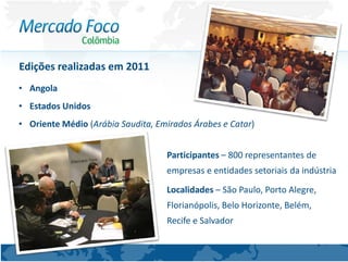Edições realizadas em 2011
• Angola
• Estados Unidos
• Oriente Médio (Arábia Saudita, Emirados Árabes e Catar)


                                   Participantes – 800 representantes de
                                   empresas e entidades setoriais da indústria
                                   Localidades – São Paulo, Porto Alegre,
                                   Florianópolis, Belo Horizonte, Belém,
                                   Recife e Salvador
 