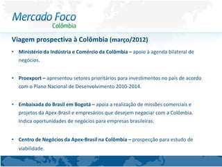 Viagem prospectiva à Colômbia (março/2012)
• Ministério da Indústria e Comércio da Colômbia – apoio à agenda bilateral de
  negócios.


• Proexport – apresentou setores prioritários para investimentos no país de acordo
  com o Plano Nacional de Desenvolvimento 2010-2014.


• Embaixada do Brasil em Bogotá – apoia a realização de missões comerciais e
  projetos da Apex-Brasil e empresários que desejem negociar com a Colômbia.
  Indica oportunidades de negócios para empresas brasileiras.


• Centro de Negócios da Apex-Brasil na Colômbia – prospecção para estudo de
   viabilidade.
 