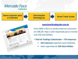 Quero exportar para   Informações
                                               Brasil Trade Guide
   a Colômbia         Estratégicas


                               www.brasiltradeguide.com.br
                      Entre 2005 e 2011 as vendas externas cresceram
                      em 188,3%. Hoje o valor exportado para o mundo
                      é de US$ 29,6 bilhões.

                      • Total de Tradings Cadastradas – 716 empresas
                             165 empresas exportam para Colômbia
                             Valor exportado de US$ 46,8 milhões
 