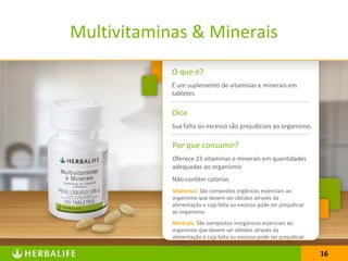 1616
O que é?
É um suplemento de vitaminas e minerais em
tabletes.
Dica
Sua falta ou excesso são prejudiciais ao organismo.
Por que consumir?
Oferece 23 vitaminas e minerais em quantidades
adequadas ao organismo
Não contém calorias
Vitaminas: São compostos orgânicos essenciais ao
organismo que devem ser obtidos através da
alimentação e cuja falta ou excesso pode ser prejudicial
ao organismo.
Minerais: São compostos inorgânicos essenciais ao
organismo que devem ser obtidos através da
alimentação e cuja falta ou excesso pode ser prejudicial
ao organismo.
Multivitaminas & Minerais
 