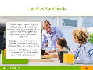 2626
Lanches Saudáveis
É imprescindível fazer um pequeno
lanche, leve e saudável, entre as
principais refeições do dia para reduzir
a sensação de fome e controlar a
ingestão de alimentos durante as
refeições
Fazer pequenos lanches, entre as
refeições, ajuda no fornecimento
adequado de energia ao longo do dia
As sopas instantâneas e barras de
proteínas Herbalife são excelentes
opções de lanches saudáveis
 