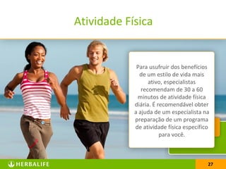 27
Atividade Física
A atividade física pode ajudar
no controle de peso, na
melhoria do sistema
imunológico, no
fortalecimento dos ossos e
articulações e a manter
equilibrada a saúde física,
mental e espiritual, ou seja,
melhora o humor e a
sensação de bem-estar.
Para usufruir dos benefícios
de um estilo de vida mais
ativo, especialistas
recomendam de 30 a 60
minutos de atividade física
diária. É recomendável obter
a ajuda de um especialista na
preparação de um programa
de atividade física específico
para você.
27
 