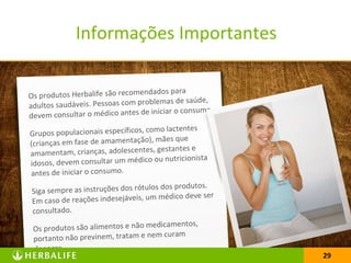 29
Os produtos Herbalife são recomendados para
adultos saudáveis. Pessoas com problemas de saúde,
devem consultar o médico antes de iniciar o consumo.
Grupos populacionais específicos, como lactentes
(crianças em fase de amamentação), mães que
amamentam, crianças, adolescentes, gestantes e
idosos, devem consultar um médico ou nutricionista
antes de iniciar o consumo.
Siga sempre as instruções dos rótulos dos produtos.
Em caso de reações indesejáveis, um médico deve ser
consultado.
Os produtos são alimentos e não medicamentos,
portanto não previnem, tratam e nem curam
doenças.
29
Informações Importantes
 