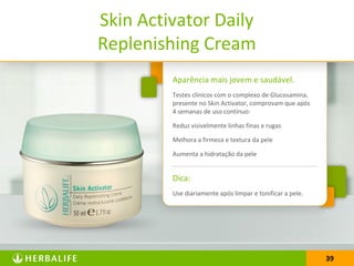 3939
Aparência mais jovem e saudável.
Testes clínicos com o complexo de Glucosamina,
presente no Skin Activator, comprovam que após
4 semanas de uso contínuo:
Reduz visivelmente linhas finas e rugas
Melhora a firmeza e textura da pele
Aumenta a hidratação da pele
Dica:
Use diariamente após limpar e tonificar a pele.
Skin Activator Daily
Replenishing Cream
 