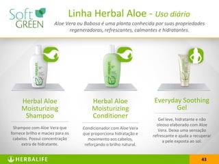 43
Linha Herbal Aloe - Uso diário
Herbal Aloe
Moisturizing
Shampoo
Shampoo com Aloe Vera que
fornece brilho e maciez para os
cabelos. Possui concentração
extra de hidratante.
Herbal Aloe
Moisturizing
Conditioner
Condicionador com Aloe Vera
que proporciona hidratação e
movimento aos cabelos,
reforçando o brilho natural.
Everyday Soothing
Gel
Gel leve, hidratante e não
oleoso elaborado com Aloe
Vera. Deixa uma sensação
refrescante e ajuda a recuperar
a pele exposta ao sol.
Aloe Vera ou Babosa é uma planta conhecida por suas propriedades
regeneradoras, refrescantes, calmantes e hidratantes.
 
