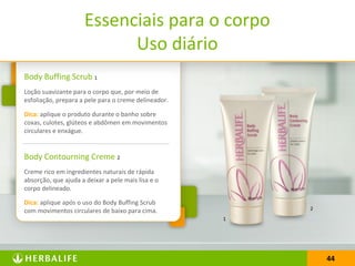 44
Body Buffing Scrub 1
Loção suavizante para o corpo que, por meio de
esfoliação, prepara a pele para o creme delineador.
Dica: aplique o produto durante o banho sobre
coxas, culotes, glúteos e abdômen em movimentos
circulares e enxágue.
Body Contourning Creme 2
Creme rico em ingredientes naturais de rápida
absorção, que ajuda a deixar a pele mais lisa e o
corpo delineado.
Dica: aplique após o uso do Body Buffing Scrub
com movimentos circulares de baixo para cima.
Essenciais para o corpo
Uso diário
44
1
2
 