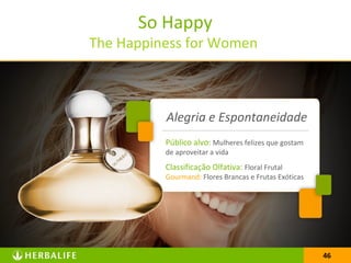 46
So Happy
The Happiness for Women
46
Público alvo: Mulheres felizes que gostam
de aproveitar a vida
Classificação Olfativa: Floral Frutal
Gourmand: Flores Brancas e Frutas Exóticas
Alegria e Espontaneidade
 