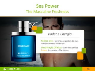 51
Sea Power
The Masculine Freshness
51
Público alvo: Homens que gostam do mar,
independentes e modernos
Classificação Olfativa: Marinho Aquático
Fresco: Bergamota e Mandarina
Poder e Energia
 