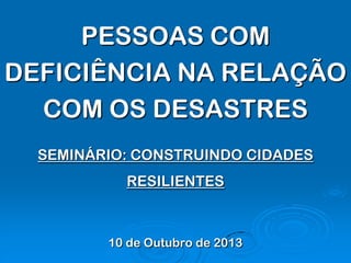 PESSOAS COM
DEFICIÊNCIA NA RELAÇÃO
COM OS DESASTRES
SEMINÁRIO: CONSTRUINDO CIDADES
RESILIENTES
10 de Outubro de 2013
 