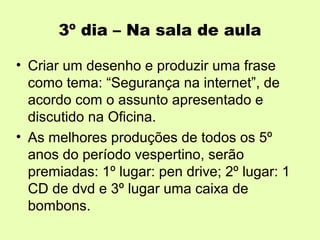 3º dia – Na sala de aula

• Criar um desenho e produzir uma frase
  como tema: “Segurança na internet”, de
  acordo com o assunto apresentado e
  discutido na Oficina.
• As melhores produções de todos os 5º
  anos do período vespertino, serão
  premiadas: 1º lugar: pen drive; 2º lugar: 1
  CD de dvd e 3º lugar uma caixa de
  bombons.
 