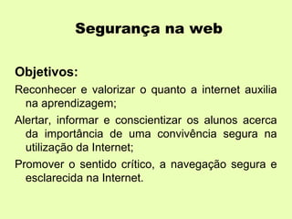 Segurança na web

Objetivos:
Reconhecer e valorizar o quanto a internet auxilia
  na aprendizagem;
Alertar, informar e conscientizar os alunos acerca
  da importância de uma convivência segura na
  utilização da Internet;
Promover o sentido crítico, a navegação segura e
  esclarecida na Internet.
 