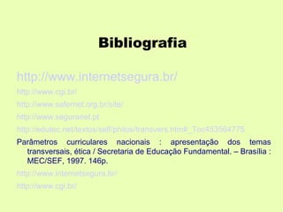 Bibliografia

http://www.internetsegura.br/
http://www.cgi.br/
http://www.safernet.org.br/site/
http://www.seguranet.pt
http://edutec.net/textos/self/philos/transvers.htm#_Toc453564775
Parâmetros curriculares nacionais : apresentação dos temas
  transversais, ética / Secretaria de Educação Fundamental. – Brasília :
  MEC/SEF, 1997. 146p.
http://www.internetsegura.br/
http://www.cgi.br/
 