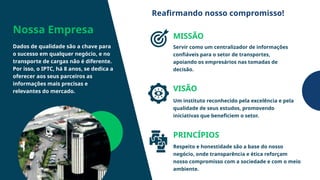 Nossa Empresa
Dados de qualidade são a chave para
o sucesso em qualquer negócio, e no
transporte de cargas não é diferente.
Por isso, o IPTC, há 8 anos, se dedica a
oferecer aos seus parceiros as
informações mais precisas e
relevantes do mercado.
MISSÃO
VISÃO
PRINCÍPIOS
Servir como um centralizador de informações
confiáveis para o setor de transportes,
apoiando os empresários nas tomadas de
decisão.
Um instituto reconhecido pela excelência e pela
qualidade de seus estudos, promovendo
iniciativas que beneficiem o setor.
Respeito e honestidade são a base do nosso
negócio, onde transparência e ética reforçam
nosso compromisso com a sociedade e com o meio
ambiente.
Reafirmando nosso compromisso!
 