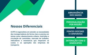 Nossos Diferenciais
O IPTC é especialista em atender as necessidades
dos transportadores de forma clara e precisa em
temas como: abastecimento urbano, restrições a
circulação de caminhões, mercado de trabalho,
indicadores e estatísticas que impactam os
custos e as operações das empresas de
transporte.
ABRANGÊNCIA
DOS DADOS
PERSONALIZAÇÃO
POR REGIÃO
INTERAÇÃO COM O
SINDICATOS
FONTES OFICIAIS
E CONFIÁVEIS
 