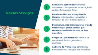 Desenvolvimento de Indicadores: criando
metodologias personalizadas que
retratam a realidade do setor ou área
especifica;
Nossos Serviços
1
2
3
Consultoria Econômica: orientando
ativamente o transportador na apuração de
custos e formação de frete;
Estudos de Mercado e Pesquisas de
Opinião: entendendo as motivações e
limitações do setor e do seu público;
4
Criação de Dashboards: ferramentas de
consultas dinâmicas gerenciais e
analíticas;
5
Auditoria de Premiações: garantindo a
transparência na validação dos resultados
 