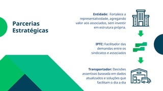 Parcerias
Estratégicas
Entidade: Fortalece a
representatividade, agregando
valor aos associados, sem investir
em estrutura própria.
IPTC: Facilitador das
demandas entre os
sindicatos e associados
Transportador: Decisões
assertivas baseada em dados
atualizados e soluções que
facilitam o dia a dia
 
