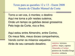 Texto para as questões 12 e 13 - Enem 2008
        Soneto de Cláudio Manuel da Costa

Torno a ver-vos, ó montes; o destino
Aqui me torna a pôr nestes outeiros,
Onde um tempo os gabões deixei grosseiros
Pelo traje da Corte, rico e fino.

Aqui estou entre Almendro, entre Corino,
Os meus fiéis, meus doces companheiros,
Vendo correr os míseros vaqueiros
Atrás de seu cansado desatino.     outeiros: terrenos
                                       gabões: trajes, capotes
                                       Almendro e Corino:
                                       pastores da Arcádia Grega
                                       desatino: errância
 