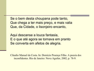 Se o bem desta choupana pode tanto,
Que chega a ter mais preço, e mais valia
Que, da Cidade, o lisonjeiro encanto,

Aqui descanse a louca fantasia,
E o que até agora se tornava em pranto
Se converta em afetos de alegria.


Cláudio Manuel da Costa. In: Domício Proença Filho. A poesia dos
   inconfidentes. Rio de Janeiro: Nova Aguilar, 2002, p. 78-9.
 