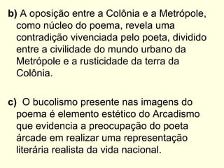 b) A oposição entre a Colônia e a Metrópole,
  como núcleo do poema, revela uma
  contradição vivenciada pelo poeta, dividido
  entre a civilidade do mundo urbano da
  Metrópole e a rusticidade da terra da
  Colônia.

c) O bucolismo presente nas imagens do
  poema é elemento estético do Arcadismo
  que evidencia a preocupação do poeta
  árcade em realizar uma representação
  literária realista da vida nacional.
 