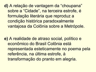 d) A relação de vantagem da “choupana”
  sobre a “Cidade”, na terceira estrofe, é
  formulação literária que reproduz a
  condição histórica paradoxalmente
  vantajosa da Colônia sobre a Metrópole.

e) A realidade de atraso social, político e
  econômico do Brasil Colônia está
  representada esteticamente no poema pela
  referência, na última estrofe, à
  transformação do pranto em alegria.
 
