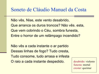 Soneto de Cláudio Manuel da Costa
Não vês, Nise, este vento desabrido,
Que arranca os duros troncos? Não vês. esta,
Que vem cobrindo o Céu, sombra funesta,
Entre o horror de um relâmpago incendido?

Não vês a cada instante o ar partido
Dessas linhas de fogo? Tudo cresta,
Tudo consome, tudo arrasa e infesta
O raio a cada instante despedido.      desabrido: violento
                                       funesta: mortal
                                       crestar: queimar
 