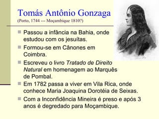 Tomás Antônio Gonzaga
(Porto, 1744 --- Moçambique 1810?)

 Passou a infância na Bahia, onde
    estudou com os jesuítas.
   Formou-se em Cânones em
    Coimbra.
   Escreveu o livro Tratado de Direito
    Natural em homenagem ao Marquês
    de Pombal.
   Em 1782 passa a viver em Vila Rica, onde
    conhece Maria Joaquina Dorotéia de Seixas.
   Com a Inconfidência Mineira é preso e após 3
    anos é degredado para Moçambique.
 
